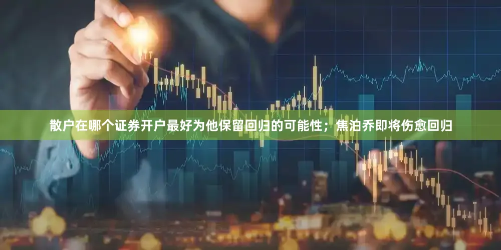 散户在哪个证券开户最好为他保留回归的可能性；焦泊乔即将伤愈回归