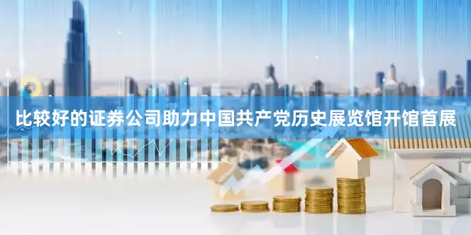 比较好的证券公司助力中国共产党历史展览馆开馆首展